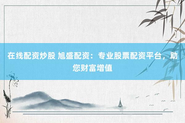 在线配资炒股 旭盛配资：专业股票配资平台，助您财富增值