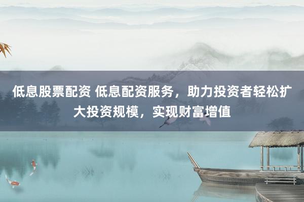 低息股票配资 低息配资服务，助力投资者轻松扩大投资规模，实现财富增值