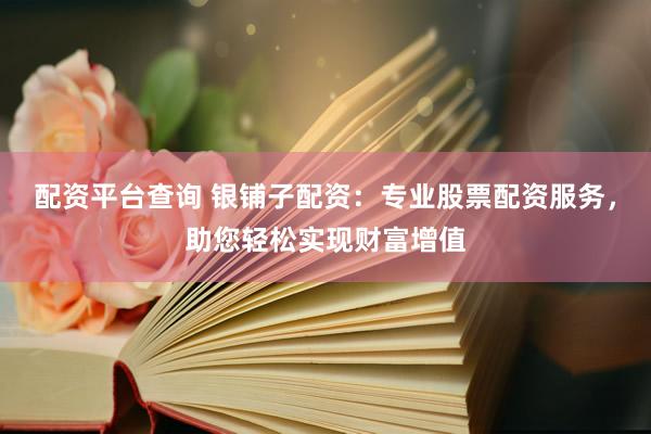 配资平台查询 银铺子配资：专业股票配资服务，助您轻松实现财富增值
