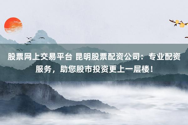 股票网上交易平台 昆明股票配资公司：专业配资服务，助您股市投资更上一层楼！