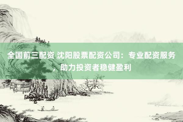 全国前三配资 沈阳股票配资公司：专业配资服务，助力投资者稳健盈利