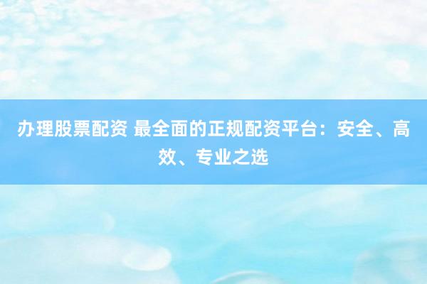 办理股票配资 最全面的正规配资平台：安全、高效、专业之选