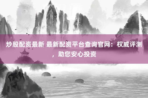 炒股配资最新 最新配资平台查询官网：权威评测，助您安心投资