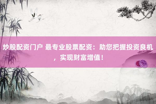 炒股配资门户 最专业股票配资：助您把握投资良机，实现财富增值！