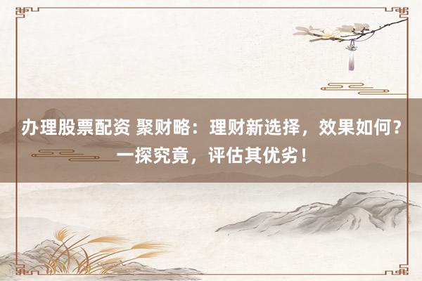 办理股票配资 聚财略：理财新选择，效果如何？一探究竟，评估其优劣！