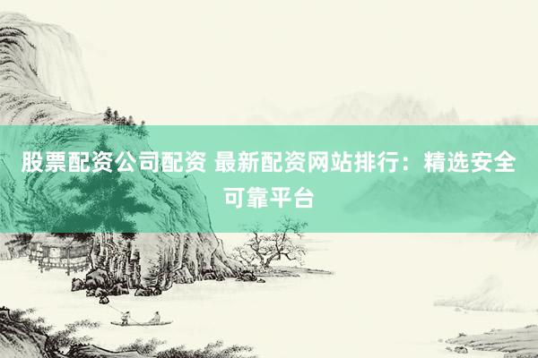 股票配资公司配资 最新配资网站排行：精选安全可靠平台