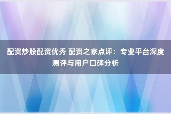配资炒股配资优秀 配资之家点评：专业平台深度测评与用户口碑分析