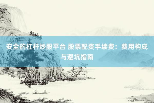 安全的杠杆炒股平台 股票配资手续费：费用构成与避坑指南