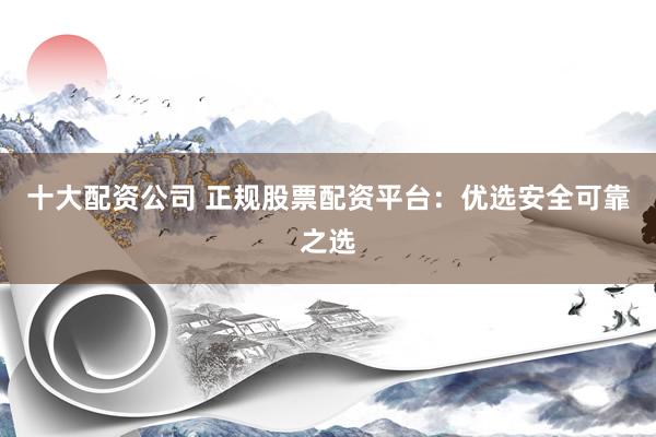 十大配资公司 正规股票配资平台：优选安全可靠之选