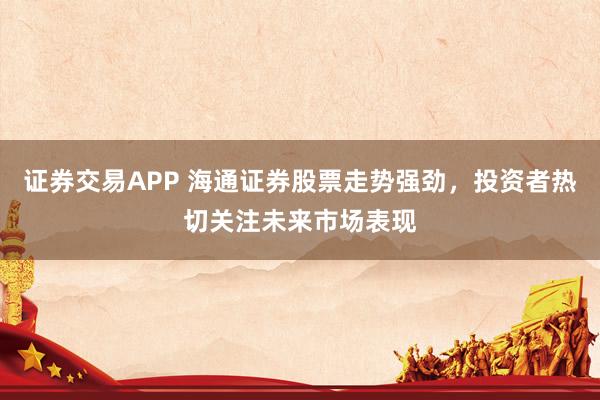 证券交易APP 海通证券股票走势强劲，投资者热切关注未来市场表现