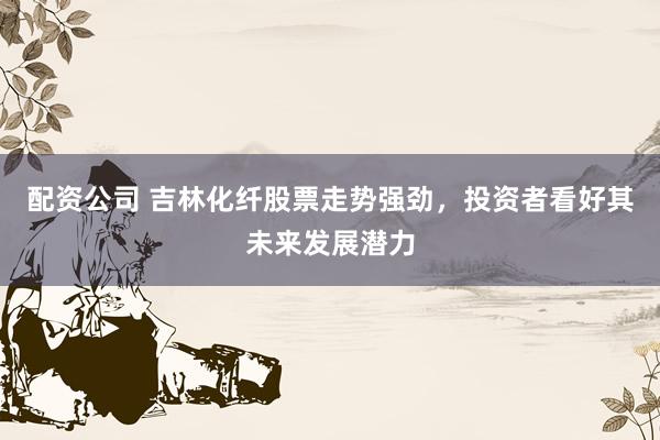 配资公司 吉林化纤股票走势强劲，投资者看好其未来发展潜力