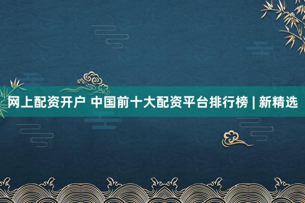 网上配资开户 中国前十大配资平台排行榜 | 新精选