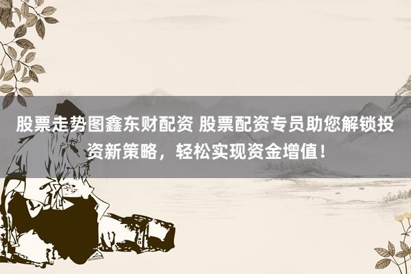 股票走势图鑫东财配资 股票配资专员助您解锁投资新策略，轻松实现资金增值！
