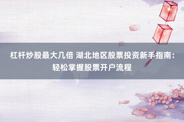 杠杆炒股最大几倍 湖北地区股票投资新手指南：轻松掌握股票开户流程