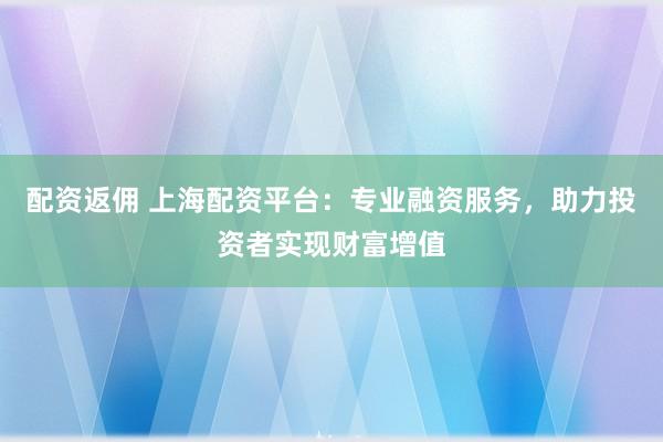配资返佣 上海配资平台：专业融资服务，助力投资者实现财富增值