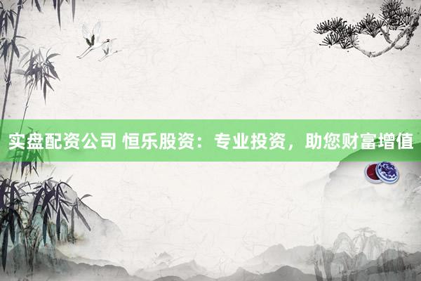 实盘配资公司 恒乐股资：专业投资，助您财富增值