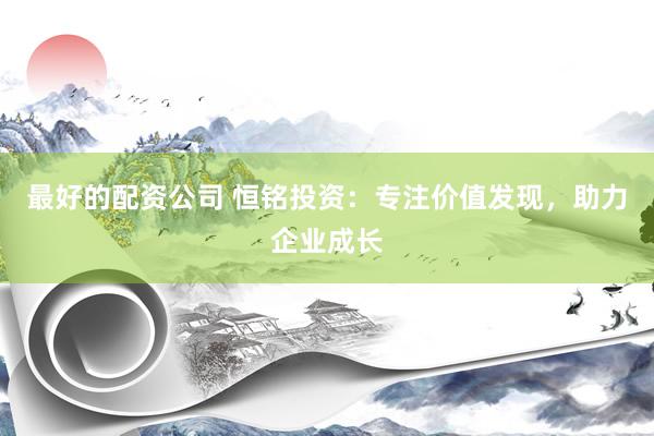 最好的配资公司 恒铭投资：专注价值发现，助力企业成长