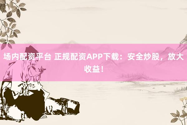 场内配资平台 正规配资APP下载：安全炒股，放大收益！
