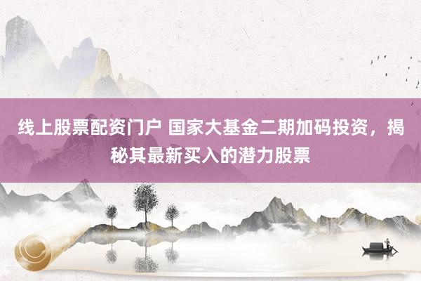 线上股票配资门户 国家大基金二期加码投资，揭秘其最新买入的潜力股票