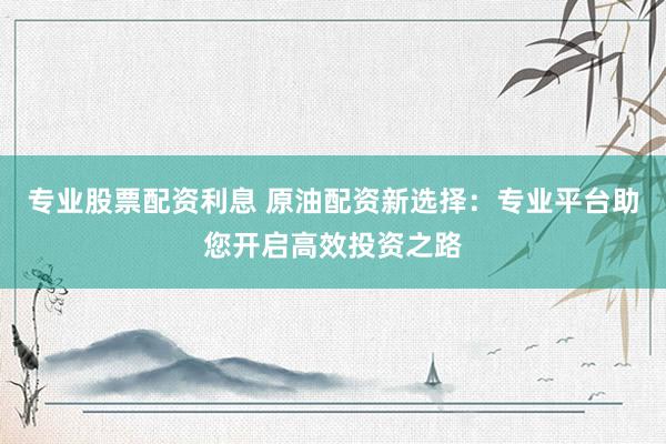 专业股票配资利息 原油配资新选择：专业平台助您开启高效投资之路
