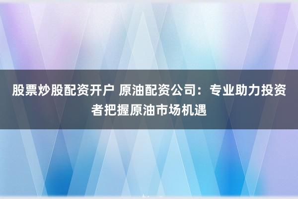 股票炒股配资开户 原油配资公司：专业助力投资者把握原油市场机遇