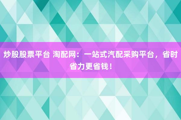 炒股股票平台 淘配网：一站式汽配采购平台，省时省力更省钱！