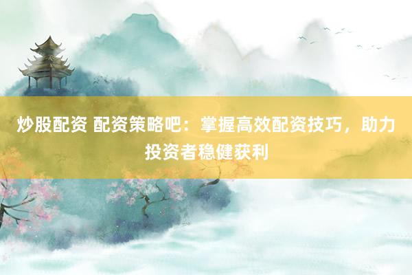 炒股配资 配资策略吧：掌握高效配资技巧，助力投资者稳健获利