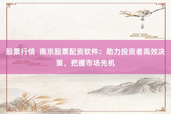 股票行情  南京股票配资软件：助力投资者高效决策，把握市场先机