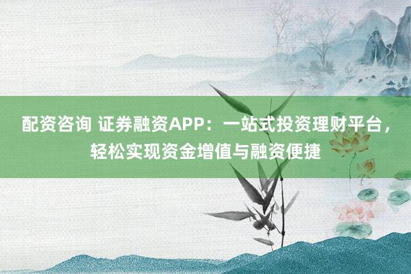 配资咨询 证券融资APP：一站式投资理财平台，轻松实现资金增值与融资便捷