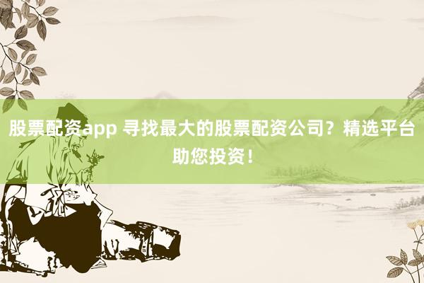 股票配资app 寻找最大的股票配资公司?精选平台助您投资!