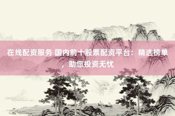 在线配资服务 国内前十股票配资平台:精选榜单,助您投资无忧