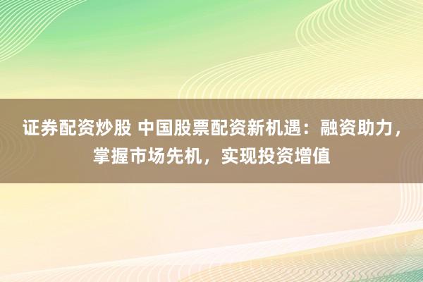 证券配资炒股 中国股票配资新机遇:融资助力,掌握市场先机,实现投资增值