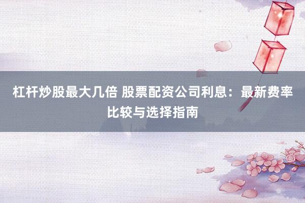 杠杆炒股最大几倍 股票配资公司利息:最新费率比较与选择指南