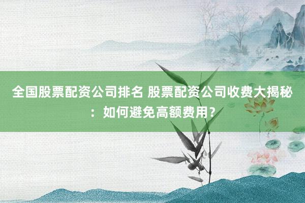 全国股票配资公司排名 股票配资公司收费大揭秘:如何避免高额费用?