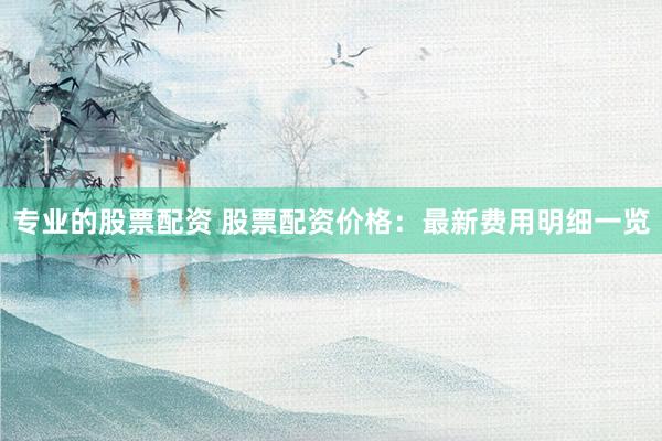 专业的股票配资 股票配资价格:最新费用明细一览