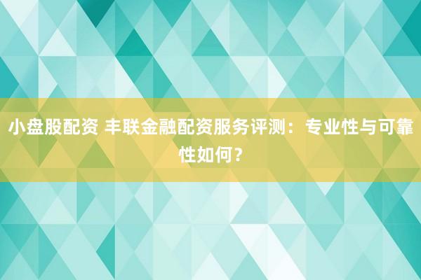 小盘股配资 丰联金融配资服务评测:专业性与可靠性如何?