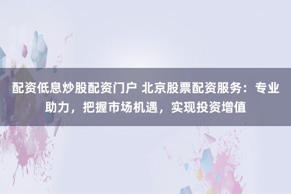 配资低息炒股配资门户 北京股票配资服务：专业助力，把握市场机遇，实现投资增值