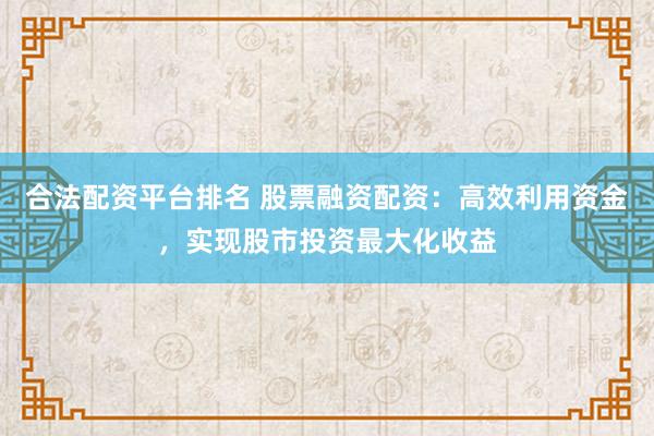 合法配资平台排名 股票融资配资：高效利用资金，实现股市投资最大化收益