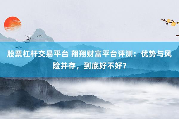 股票杠杆交易平台 翔翔财富平台评测:优势与风险并存,到底好不好?