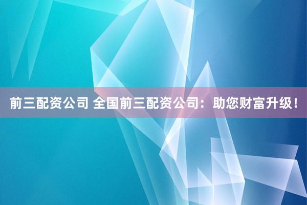 前三配资公司 全国前三配资公司:助您财富升级!