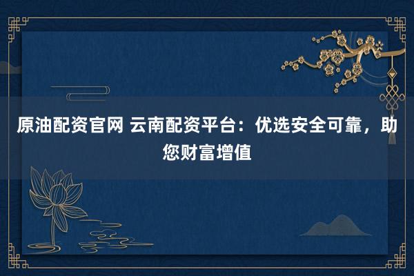 原油配资官网 云南配资平台:优选安全可靠,助您财富增值
