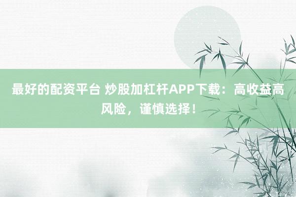 最好的配资平台 炒股加杠杆APP下载：高收益高风险，谨慎选择！
