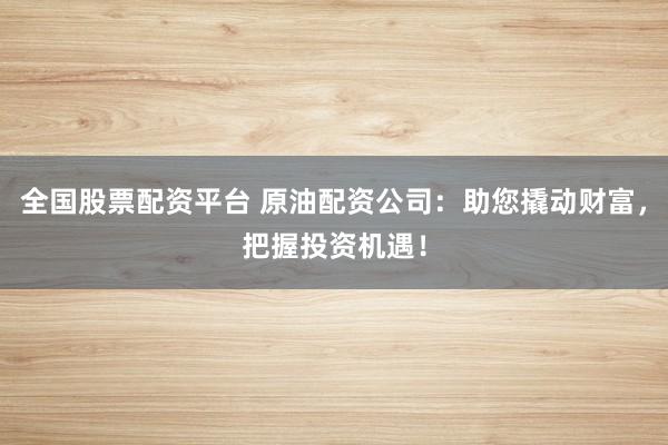 全国股票配资平台 原油配资公司：助您撬动财富，把握投资机遇！