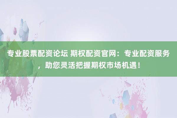 专业股票配资论坛 期权配资官网：专业配资服务，助您灵活把握期权市场机遇！