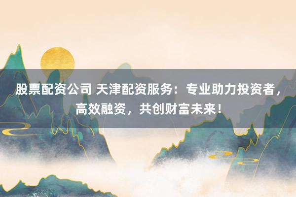 股票配资公司 天津配资服务:专业助力投资者,高效融资,共创财富未来!