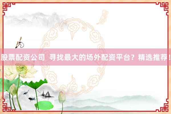 股票配资公司 寻找最大的场外配资平台?精选推荐!