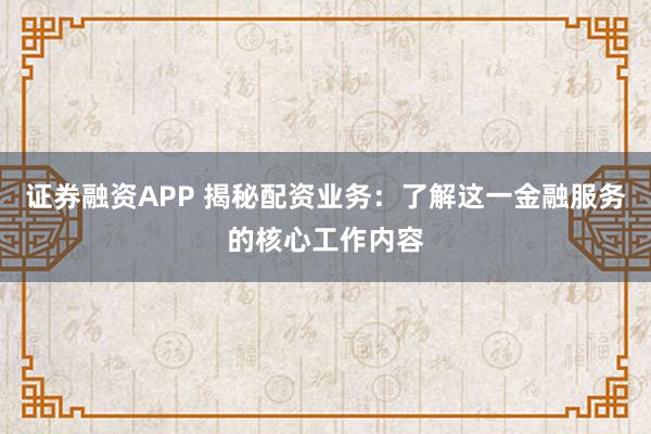 证券融资APP 揭秘配资业务:了解这一金融服务的核心工作内容