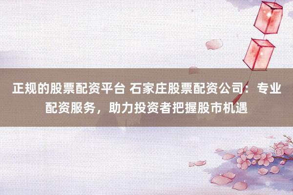正规的股票配资平台 石家庄股票配资公司：专业配资服务，助力投资者把握股市机遇