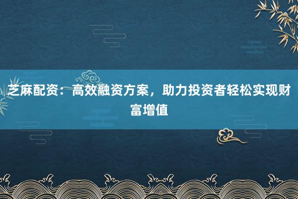 芝麻配资：高效融资方案，助力投资者轻松实现财富增值