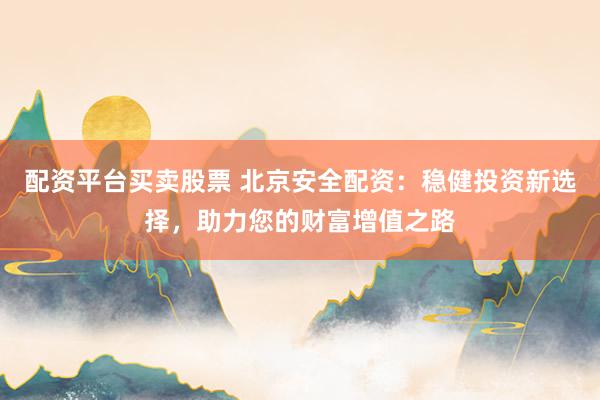 配资平台买卖股票 北京安全配资：稳健投资新选择，助力您的财富增值之路